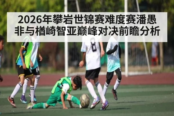 2026年攀岩世锦赛难度赛潘愚非与楢崎智亚巅峰对决前瞻分析
