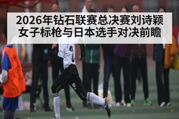 2026年钻石联赛总决赛刘诗颖女子标枪与日本选手对决前瞻