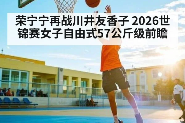荣宁宁再战川井友香子 2026世锦赛女子自由式57公斤级前瞻